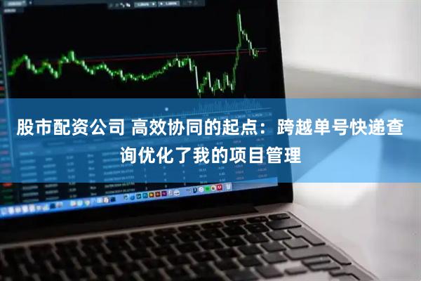 股市配资公司 高效协同的起点：跨越单号快递查询优化了我的项目管理