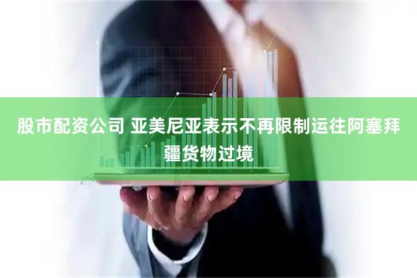 股市配资公司 亚美尼亚表示不再限制运往阿塞拜疆货物过境