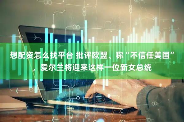 想配资怎么找平台 批评欧盟、称“不信任美国”，爱尔兰将迎来这样一位新女总统