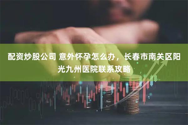 配资炒股公司 意外怀孕怎么办，长春市南关区阳光九州医院联系攻略