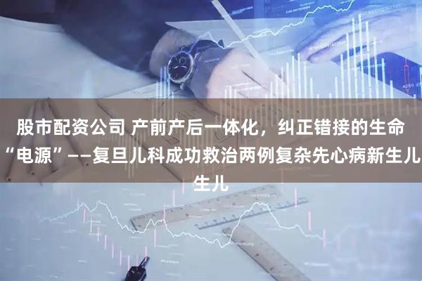 股市配资公司 产前产后一体化，纠正错接的生命“电源”——复旦儿科成功救治两例复杂先心病新生儿