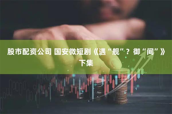 股市配资公司 国安微短剧《遇“舰”？御“间”》下集