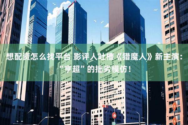 想配资怎么找平台 影评人吐槽《猎魔人》新主演：“亨超”的拙劣模仿！
