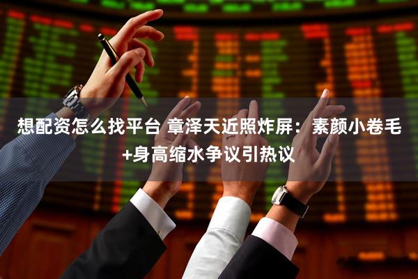 想配资怎么找平台 章泽天近照炸屏：素颜小卷毛+身高缩水争议引热议