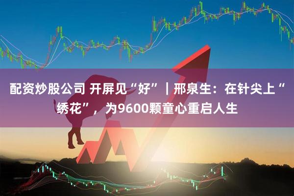 配资炒股公司 开屏见“好”｜邢泉生：在针尖上“绣花”，为9600颗童心重启人生