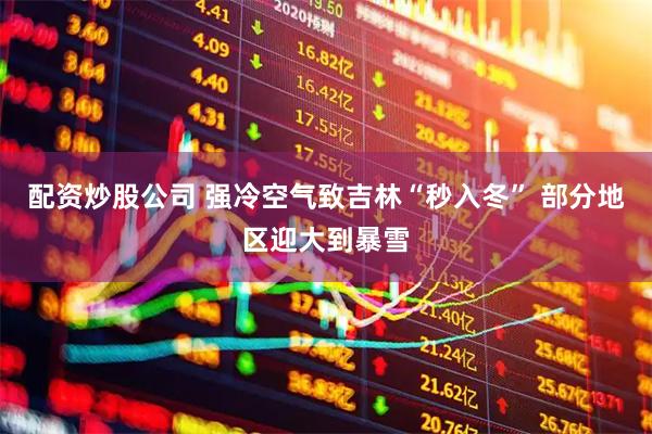 配资炒股公司 强冷空气致吉林“秒入冬” 部分地区迎大到暴雪