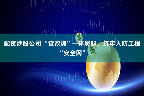 配资炒股公司 “查改训”一体履职，筑牢人防工程“安全网”