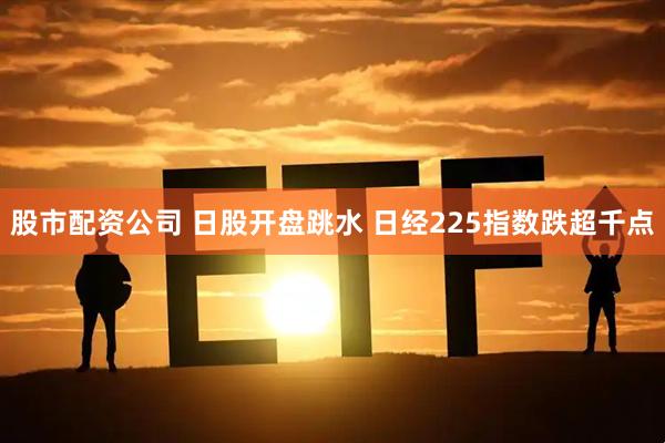 股市配资公司 日股开盘跳水 日经225指数跌超千点
