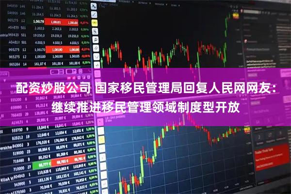 配资炒股公司 国家移民管理局回复人民网网友：继续推进移民管理领域制度型开放