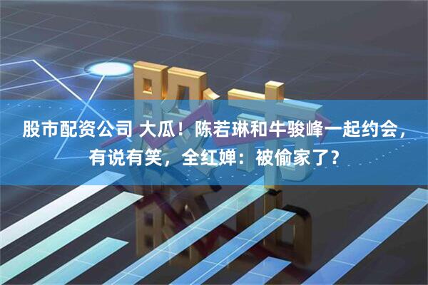 股市配资公司 大瓜！陈若琳和牛骏峰一起约会，有说有笑，全红婵：被偷家了？
