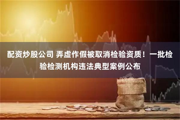 配资炒股公司 弄虚作假被取消检验资质！一批检验检测机构违法典型案例公布