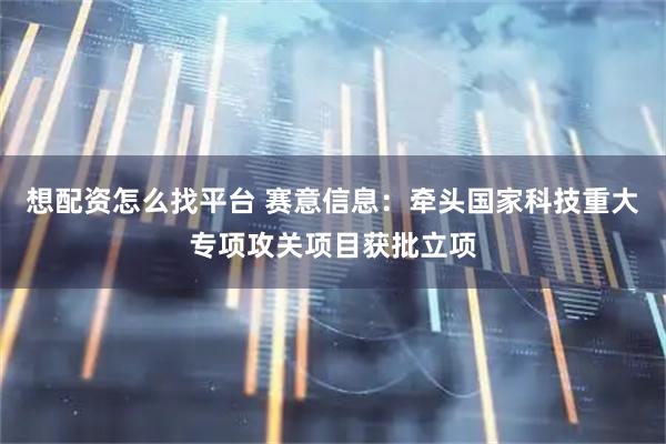 想配资怎么找平台 赛意信息：牵头国家科技重大专项攻关项目获批立项