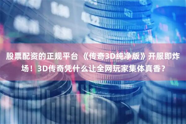 股票配资的正规平台 《传奇3D纯净版》开服即炸场！3D传奇凭什么让全网玩家集体真香？