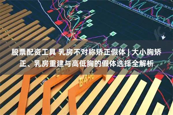 股票配资工具 乳房不对称矫正假体 | 大小胸矫正、乳房重建与高低胸的假体选择全解析