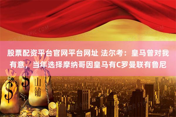 股票配资平台官网平台网址 法尔考：皇马曾对我有意，当年选择摩纳哥因皇马有C罗曼联有鲁尼