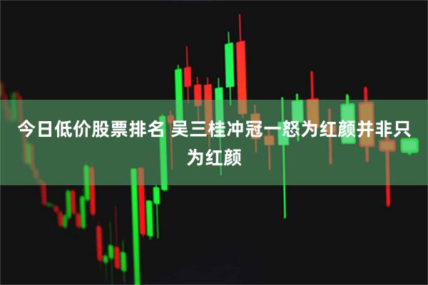 今日低价股票排名 吴三桂冲冠一怒为红颜并非只为红颜
