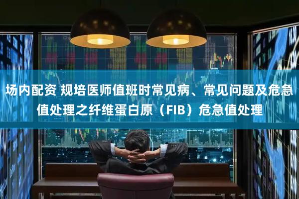 场内配资 规培医师值班时常见病、常见问题及危急值处理之纤维蛋白原（FIB）危急值处理