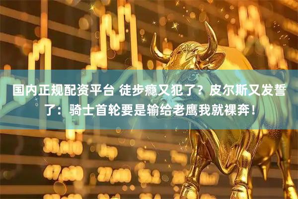 国内正规配资平台 徒步瘾又犯了？皮尔斯又发誓了：骑士首轮要是输给老鹰我就裸奔！