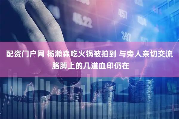 配资门户网 杨瀚森吃火锅被拍到 与旁人亲切交流 胳膊上的几道血印仍在