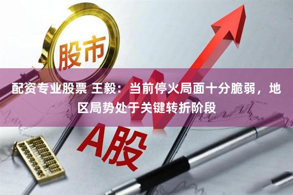 配资专业股票 王毅：当前停火局面十分脆弱，地区局势处于关键转折阶段