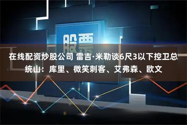 在线配资炒股公司 雷吉·米勒谈6尺3以下控卫总统山：库里、微笑刺客、艾弗森、欧文