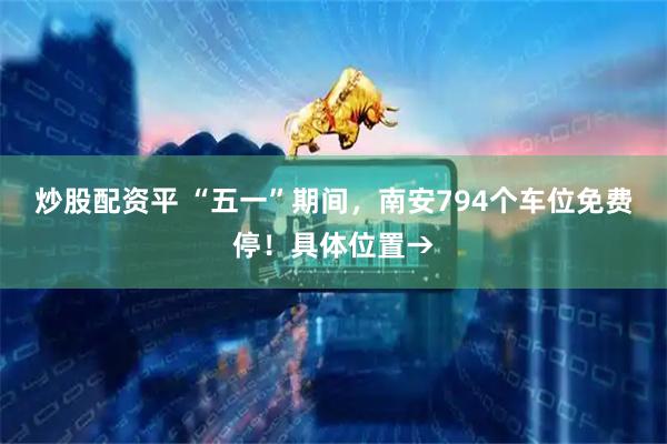 炒股配资平 “五一”期间，南安794个车位免费停！具体位置→