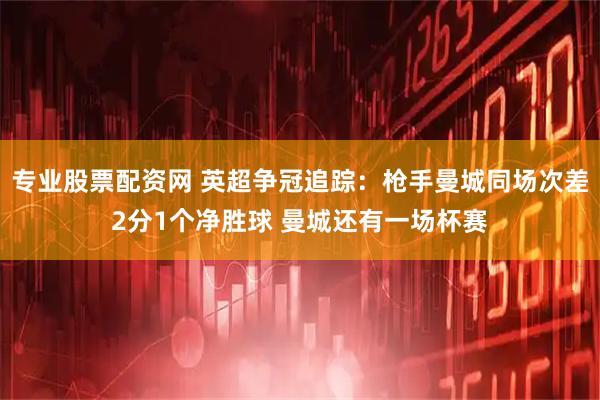 专业股票配资网 英超争冠追踪：枪手曼城同场次差2分1个净胜球 曼城还有一场杯赛