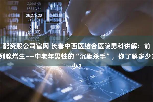 配资股公司官网 长春中西医结合医院男科讲解：前列腺增生——中老年男性的“沉默杀手”，你了解多少？