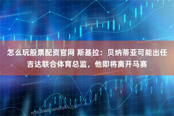 怎么玩股票配资官网 斯基拉：贝纳蒂亚可能出任吉达联合体育总监，他即将离开马赛