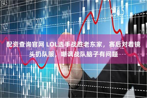 配资查询官网 LOL选手战胜老东家，赛后对着镜头扔队服，嘲讽战队脑子有问题