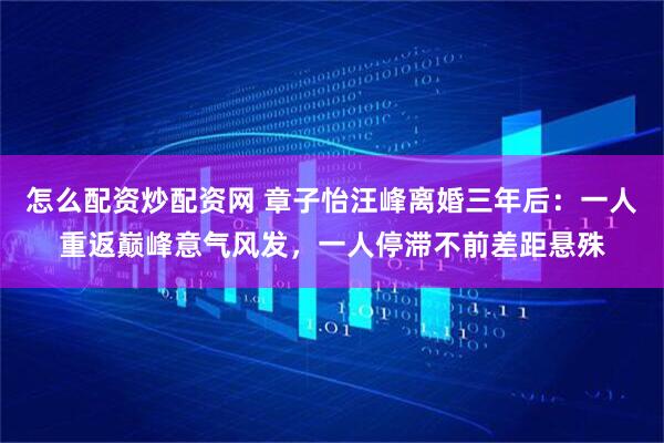 怎么配资炒配资网 章子怡汪峰离婚三年后：一人重返巅峰意气风发，一人停滞不前差距悬殊