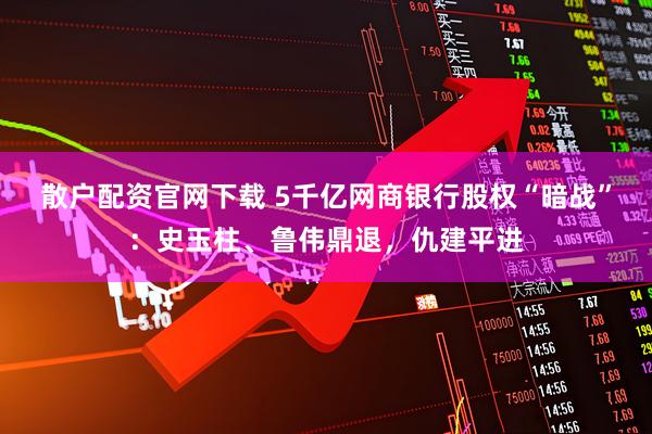 散户配资官网下载 5千亿网商银行股权“暗战”：史玉柱、鲁伟鼎退，仇建平进