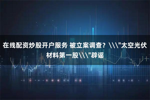 在线配资炒股开户服务 被立案调查？\＂太空光伏材料第一股\＂辟谣