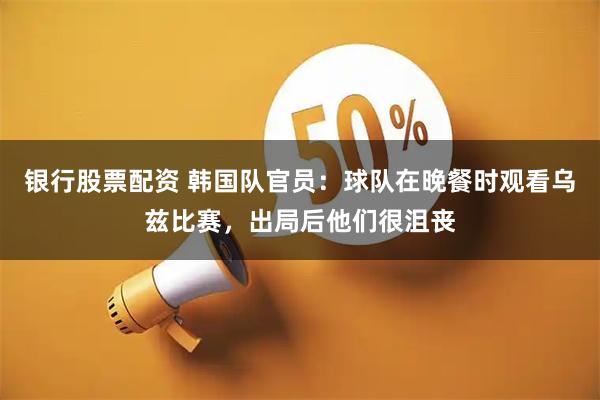 银行股票配资 韩国队官员：球队在晚餐时观看乌兹比赛，出局后他们很沮丧